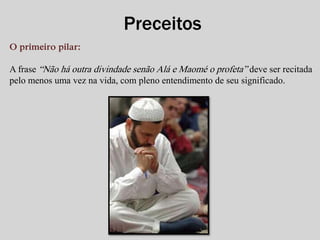 O primeiro pilar: 
Preceitos 
A frase “Não há outra divindade senão Alá e Maomé o profeta” deve ser recitada 
pelo menos uma vez na vida, com pleno entendimento de seu significado. 
 