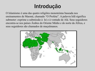 Introdução 
O Islamismo é uma das quatro religiões monoteístas baseada nos 
ensinamentos de Maomé, chamado “O Profeta”. A palavra Islã significa 
submeter: exprime a submissão à lei e à vontade de Alá. Seus seguidores 
encontra-se nos países Árabes do Oriente Médio e do norte da África, e 
seus seguidores são chamados de muçulmanos. 
 