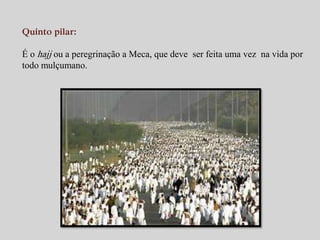 Quinto pilar: 
É o hajj ou a peregrinação a Meca, que deve ser feita uma vez na vida por 
todo mulçumano. 
 