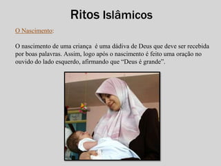 O Nascimento: 
Ritos Islâmicos 
O nascimento de uma criança é uma dádiva de Deus que deve ser recebida 
por boas palavras. Assim, logo após o nascimento é feito uma oração no 
ouvido do lado esquerdo, afirmando que “Deus é grande”. 
 