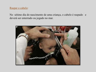 Raspar o cabelo: 
No sétimo dia do nascimento de uma criança, o cabelo é raspado e 
deverá ser enterrado ou jogado no mar. 
 