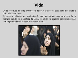 Vida 
O fiel desfruta do livre arbítrio em relação a todos os seus atos, isto afeta a 
onipotência de Deus. 
O conceito islâmico da predestinação vem no último caso para consolar o 
homem: aquilo era a vontade de Deus, e o êxito ou fracasso nesse mundo não 
tem importância em relação à salvação eterna. 
 