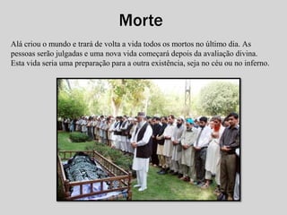 Morte 
Alá criou o mundo e trará de volta a vida todos os mortos no último dia. As 
pessoas serão julgadas e uma nova vida começará depois da avaliação divina. 
Esta vida seria uma preparação para a outra existência, seja no céu ou no inferno. 
 