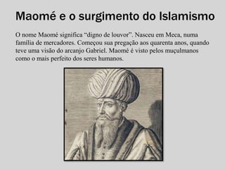 Maomé e o surgimento do Islamismo 
O nome Maomé significa “digno de louvor”. Nasceu em Meca, numa 
família de mercadores. Começou sua pregação aos quarenta anos, quando 
teve uma visão do arcanjo Gabriel. Maomé é visto pelos muçulmanos 
como o mais perfeito dos seres humanos. 
 