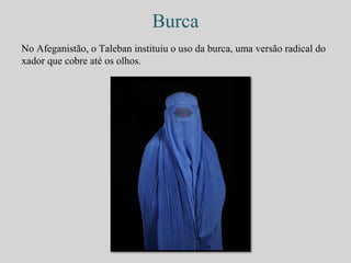 Burca 
No Afeganistão, o Taleban instituiu o uso da burca, uma versão radical do 
xador que cobre até os olhos. 
 