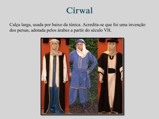 Cirwal 
Calça larga, usada por baixo da túnica. Acredita-se que foi uma invenção 
dos persas, adotada pelos árabes a partir do século VII. 
 