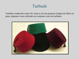 Tarbush 
Também conhecido como fez, trata-se de um pequeno chapéu de feltro ou 
pano, algumas vezes utilizado em conjunto com um turbante. 
 
