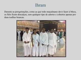 Ihram 
Durante as peregrinações, como as que todo muçulmano deve fazer à Meca, 
os fiéis ficam descalços, sem qualquer tipo de adorno e cobertos apenas por 
duas toalhas brancas. 
 