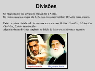 Divisões 
Os muçulmanos são divididos em Sunitas e Xiitas. 
Os Sunitas calcula-se que são 83% e os Xiitas representam 16% dos muçulmanos. 
Existem outras divisões do islamismo, entre eles os Zeiitas, Hanafitas, Malequitas, 
Chafeitas, Bahais, Hambatidas. 
Algumas destas divisões surgiram no início do islã e outras são mais recentes. 
 