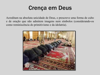 Crença em Deus 
Acreditam na absoluta unicidade de Deus, e prescreve uma forma de culto 
e de oração que não admitem imagens nem símbolos (considerando-os 
como reminiscência do primitivismo e da idolatria). 
 