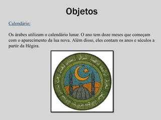 Objetos 
Calendário: 
Os árabes utilizam o calendário lunar. O ano tem doze meses que começam 
com o aparecimento da lua nova. Além disso, eles contam os anos e séculos a 
partir da Hégira. 
 