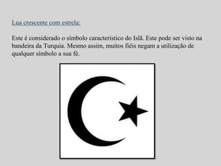 Lua crescente com estrela: 
Este é considerado o símbolo característico do Islã. Este pode ser visto na 
bandeira da Turquia. Mesmo assim, muitos fiéis negam a utilização de 
qualquer símbolo a sua fé. 
 