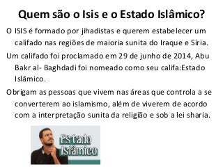 Quem são o Isis e o Estado Islâmico?
O ISIS é formado por jihadistas e querem estabelecer um
califado nas regiões de maioria sunita do Iraque e Síria.
Um califado foi proclamado em 29 de junho de 2014, Abu
Bakr al- Baghdadi foi nomeado como seu califa:Estado
Islâmico.
Obrigam as pessoas que vivem nas áreas que controla a se
converterem ao islamismo, além de viverem de acordo
com a interpretação sunita da religião e sob a lei sharia.
 