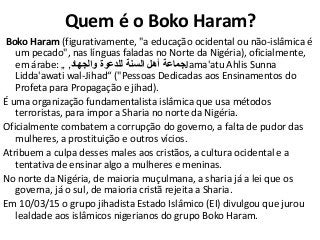 Quem é o Boko Haram?
Boko Haram (figurativamente, "a educação ocidental ou não-islâmica é
um pecado", nas línguas faladas no Norte da Nigéria), oficialmente,
em árabe: ‫والجهاد‬ ‫للدعوة‬ ‫السنة‬ ‫أهل‬ ‫جماعة‬,„ Jama'atu Ahlis Sunna
Lidda'awati wal-Jihad“ ("Pessoas Dedicadas aos Ensinamentos do
Profeta para Propagação e jihad).
É uma organização fundamentalista islâmica que usa métodos
terroristas, para impor a Sharia no norte da Nigéria.
Oficialmente combatem a corrupção do governo, a falta de pudor das
mulheres, a prostituição e outros vícios.
Atribuem a culpa desses males aos cristãos, a cultura ocidental e a
tentativa de ensinar algo a mulheres e meninas.
No norte da Nigéria, de maioria muçulmana, a sharia já a lei que os
governa, já o sul, de maioria cristã rejeita a Sharia.
Em 10/03/15 o grupo jihadista Estado Islâmico (EI) divulgou que jurou
lealdade aos islâmicos nigerianos do grupo Boko Haram.
 