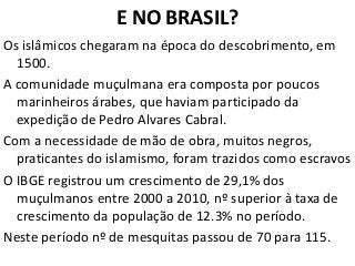 E NO BRASIL?
Os islâmicos chegaram na época do descobrimento, em
1500.
A comunidade muçulmana era composta por poucos
marinheiros árabes, que haviam participado da
expedição de Pedro Alvares Cabral.
Com a necessidade de mão de obra, muitos negros,
praticantes do islamismo, foram trazidos como escravos
O IBGE registrou um crescimento de 29,1% dos
muçulmanos entre 2000 a 2010, nº superior à taxa de
crescimento da população de 12.3% no período.
Neste período nº de mesquitas passou de 70 para 115.
 