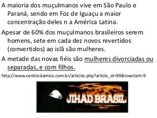 A maioria dos muçulmanos vive em São Paulo e
Paraná, sendo em Foz de Iguaçu a maior
concentração deles n a América Latina.
Apesar de 60% dos muçulmanos brasileiros serem
homens, sete em cada dez novos revertidos
(convertidos) ao islã são mulheres.
A metade das novas fiéis são mulheres divorciadas ou
separadas, e com filhos.
http://www.centroislamico.com.br/articles.php?article_id=99&rowstart=9
 