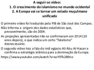 A seguir os vídeo:
1. O crescimento do islamismo no mundo ocidental
2. A Europa vai se tornar um estado muçulmano
unificado
O primeiro vídeo foi traduzido pela PIB de São José dos Campos.
Não informa a origem dos dados estatísticos que,
provavelmente, são de 2004.
As projeções apresentadas não se confirmaram em 2014 (10
anos depois), o que indica um certo “fatalismo”
desnecessário.
O segundo vídeo traz a fala do imã egípcio Ali Abu Al-Hasan e
confirma a estratégia islâmica para a dominação da Europa.
https://www.youtube.com/watch?v=xoY9Tk2B9no
 