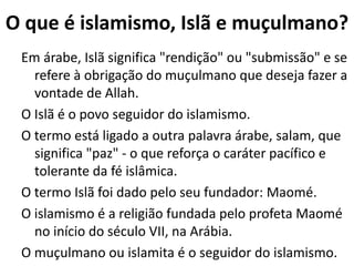 O que é o Islã
Em árabe, Islã significa "rendição" ou "submissão"
e se refere à obrigação do muçulmano que
deseja fazer a vontade de Allah.
O termo Islã foi dado pelo seu fundador Maomé,
no início do século VII, na Arábia.
O termo Islã está ligado a outra palavra árabe,
salam, que significa "paz" - o que reforça o
caráter pacífico e tolerante da fé islâmica.
O Islã é o povo seguidor do islamismo.
 