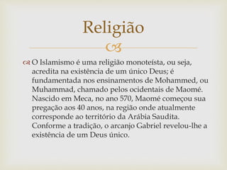 
 O Islamismo é uma religião monoteísta, ou seja,
acredita na existência de um único Deus; é
fundamentada nos ensinamentos de Mohammed, ou
Muhammad, chamado pelos ocidentais de Maomé.
Nascido em Meca, no ano 570, Maomé começou sua
pregação aos 40 anos, na região onde atualmente
corresponde ao território da Arábia Saudita.
Conforme a tradição, o arcanjo Gabriel revelou-lhe a
existência de um Deus único.
Religião
 