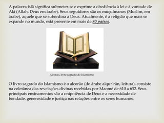 A palavra islã significa submeter-se e exprime a obediência à lei e à vontade de
Alá (Allah, Deus em árabe). Seus seguidores são os muçulmanos (Muslim, em
árabe), aquele que se subordina a Deus. Atualmente, é a religião que mais se
expande no mundo, está presente em mais de 80 países.
Alcorão, livro sagrado do Islamismo
O livro sagrado do Islamismo é o alcorão (do árabe alqur´rãn, leitura), consiste
na coletânea das revelações divinas recebidas por Maomé de 610 a 632. Seus
principais ensinamentos são a onipotência de Deus e a necessidade de
bondade, generosidade e justiça nas relações entre os seres humanos.
 