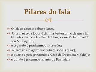 
 O Islã se assenta sobre pilares.
 O primeiro de todos é darmos testemunho de que não
há outra divindade além de Deus, e que Mohammad é
seu Mensageiro;
 o segundo é praticarmos as orações;
 o terceiro é pagarmos o tributo social (zakat),
 o quarto é peregrinarmos a Casa de Deus (em Makka) e
 o quinto é jejuarmos no mês de Ramadan
Pilares do Islã
 