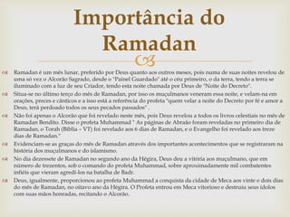 
Importância do
Ramadan
 Ramadan é um mês lunar, preferido por Deus quanto aos outros meses, pois numa de suas noites revelou de
uma só vez o Alcorão Sagrado, desde o "Painel Guardado" até o céu primeiro, o da terra, tendo a terra se
iluminado com a luz de seu Criador, tendo esta noite chamada por Deus de "Noite do Decreto".
 Situa-se no último terço do mês de Ramadan, por isso os muçulmanos veneram essa noite, e velam-na em
orações, preces e cânticos e a isso está a referência do profeta "quem velar a noite do Decreto por fé e amor a
Deus, terá perdoado todos os seus pecados passados" .
 Não foi apenas o Alcorão que foi revelado neste mês, pois Deus revelou a todos os livros celestiais no mês de
Ramadan Bendito. Disse o profeta Muhammad " As páginas de Abraão foram reveladas no primeiro dia de
Ramadan, o Torah (Bíblia – VT) foi revelado aos 6 dias de Ramadan, e o Evangelho foi revelado aos treze
dias de Ramadan."
 Evidenciam-se as graças do mês de Ramadan através dos importantes acontecimentos que se registraram na
história dos muçulmanos e do islamismo.
 No dia dezessete de Ramadan no segundo ano da Hégira, Deus deu a vitória aos muçulmano, que em
número de trezentos, sob o comando do profeta Muhammad, sobre aproximadamente mil combatentes
infiéis que vieram agredí-los na batalha de Badr.
 Deus, igualmente, proporcionou ao profeta Muhammad a conquista da cidade de Meca aos vinte e dois dias
do mês de Ramadan, no oitavo ano da Hégira. O Profeta entrou em Meca vitorioso e destruiu seus ídolos
com suas mãos honradas, recitando o Alcorão.
 