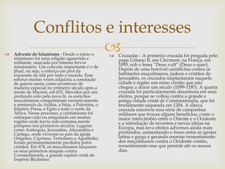 
Conflitos e interesses
 Advento do Islamismo - Desde o início o
islamismo foi uma religião aguerrida e
militante, marcada por intenso fervor
missionário. Um conceito importante é o de
jihad, ou seja, o esforço em prol da
expansão do islã por todo o mundo. Esse
esforço muitas vezes adquiriu a conotação
de guerra santa, como aconteceu de
maneira especial no primeiro século após a
morte de Maomé, em 632. Movidos por um
profundo zelo pela nova fé, os exércitos
muçulmanos conquistaram sucessivamente
a península da Arábia, a Síria, a Palestina, o
Império Persa, o Egito e todo o norte da
África. Nesse processo, o cristianismo foi
enfraque-cido ou aniquilado em muitas
regiões onde havia sido extrema-mente
próspero nos primeiros séculos. Lugares
como Antioquia, Jerusalém, Alexandria e
Cartago, onde viveram os pais da igreja
Orígenes, Cipriano, Tertuliano e Agostinho,
foram permanentemente perdidos pelos
cristãos. Em 674, os muçulmanos lançaram
os seus primeiros ataques contra
Constantinopla, a grande capital cristã do
Império Bizantino.
 Cruzadas - A primeira cruzada foi pregada pelo
papa Urbano II, em Clermont, na França, em
1095, sob o lema “Deus vult” (Deus o quer).
Depois de uma horrível carnificina contra os
habitantes muçulmanos, judeus e cristãos de
Jerusalém, os cruzados implantaram naquela
cidade e região um reino cristão que não
chegou a durar um século (1099-1187). A quarta
cruzada foi particularmente desastrosa em seus
efeitos, porque se voltou contra a grande e
antiga cidade cristã de Constantinopla, que foi
brutalmente saqueada em 1204. A oitava
cruzada encerrou essa série de campanhas
militares que trouxe alguns benefícios, como o
maior intercâmbio entre o Oriente e o Ocidente
e a introdução de inventos e novas idéias na
Europa, mas teve efeitos adversos ainda mais
profundos, aumentando o fosso entre as igrejas
latina e grega e gerando enorme ressentimento
dos muçulmanos contra o Ocidente cristão,
ressentimento esse que persiste até os nossos
dias.
 
