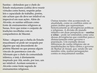 Outras tensões vêm acontecendo na
atualidade, como os conflitos entre os
países árabes que representam
historicamente as divergências políticas
e religiosas. A divisão do mundo
islâmico em duas perspectivas – sunitas
e xiitas – pode ser entendida como uma
dessas divergências que contribui para o
distanciamento entre governo e
população. Um exemplo dessas
diferenças de cunho religioso são as
manifestações na Síria contra o governo
de Bashar al-Assad, que, sendo ele um
membro xiita, realiza perseguições
contra os muçulmanos sunitas.
Sunitas – defendem que o chefe do
Estado mulçumano (califa) deve reunir
virtudes como honra, respeito pelas
leis e capacidade de trabalho, porém,
não acham que ele deve ser infalível ou
impecável em suas ações. Além do
Alcorão, os sunitas utilizam como
fonte de ensinamentos religiosos as
Sunas, livro que reúne o conjunto de
tradições recolhidas com os
companheiros de Maomé.
Xiitas – alegam que a chefia do Estado
muçulmano só pode ser ocupada por
alguém que seja descendente do
profeta Maomé ou que possua algum
vínculo de parentesco com ele.
Afirmam que o chefe da comunidade
islâmica, o imã, é diretamente
inspirado por Alá, sendo, por isso, um
ser infalível. Aceitam somente o
Alcorão como fonte sagrada de
ensinamentos religiosos.
 