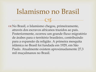 
 No Brasil, o Islamismo chegou, primeiramente,
através dos escravos africanos trazidos ao país.
Posteriormente, ocorreu um grande fluxo migratório
de árabes para o território brasileiro, contribuindo
para a expansão da religião. A primeira mesquita
islâmica no Brasil foi fundada em 1929, em São
Paulo. Atualmente existem aproximadamente 27,3
mil muçulmanos no Brasil.
Islamismo no Brasil
 