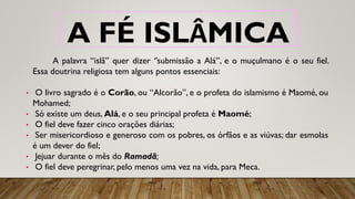 A FÉ ISLÂMICA
A palavra “islã” quer dizer ‘’submissão a Alá’’, e o muçulmano é o seu fiel.
Essa doutrina religiosa tem alguns pontos essenciais:
• O livro sagrado é o Corão, ou “Alcorão”, e o profeta do islamismo é Maomé, ou
Mohamed;
• Só existe um deus, Alá, e o seu principal profeta é Maomé;
• O fiel deve fazer cinco orações diárias;
• Ser misericordioso e generoso com os pobres, os órfãos e as viúvas; dar esmolas
é um dever do fiel;
• Jejuar durante o mês do Ramadã;
• O fiel deve peregrinar, pelo menos uma vez na vida, para Meca.
 