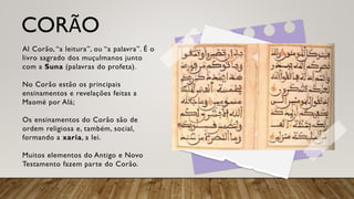 CORÃO
Al Corão, “a leitura”, ou “a palavra”. É o
livro sagrado dos muçulmanos junto
com a Suna (palavras do profeta).
No Corão estão os principais
ensinamentos e revelações feitas a
Maomé por Alá;
Os ensinamentos do Corão são de
ordem religiosa e, também, social,
formando a xaria, a lei.
Muitos elementos do Antigo e Novo
Testamento fazem parte do Corão.
 