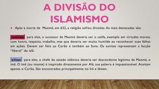 A DIVISÃO DO
ISLAMISMO
● Após a morte de Maomé, em 632, a religião sofreu divisões. As mais destacadas são:
sunitas: para eles, o sucessor de Maomé deveria ser o califa, exemplo em virtudes morais,
com honra, respeito, trabalho, mas que deveria ser muito humilde ao reconhecer suas falhas
em ações. Devem ser fiéis ao Corão e também ao Suna. Os sunitas representam a facção
“liberal” do islã.
xiitas: para eles, o chefe do estado islâmico deveria ser descendente legítimo de Maomé, o
imã. O imã (ou imame) é inspirado diretamente por Alá, sua palavra é inquestionável. Aceitam
apenas o Corão. São encontrados principalmente no Irã e Iêmen.
 