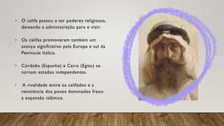• O califa passou a ter poderes religiosos,
deixando a administração para o vizir.
• Os califas promoveram também um
avanço significativo pela Europa e sul da
Península Itálica.
• Córdoba (Espanha) e Cairo (Egito) se
tornam estados independentes.
• A rivalidade entre os califados e a
resistência dos povos dominados freou
a expansão islâmica.
 