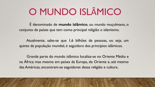 O MUNDO ISLÂMICO
É denominado de mundo islâmico, ou mundo muçulmano, o
conjunto de países que tem como principal religião o islamismo.
Atualmente, sabe-se que 1,6 bilhões de pessoas, ou seja, um
quinto da população mundial, é seguidora dos princípios islâmicos.
Grande parte do mundo islâmico localiza-se no Oriente Médio e
na África; mas mesmo em países da Europa, do Oriente e, até mesmo
das Américas, encontram-se seguidores dessa religião e cultura.
 