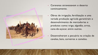 • Caravanas atravessavam o deserto
continuamente.
• Obras de irrigação, fertilização e uma
variada produção agrícola garantiram o
desenvolvimento de mercadorias e
produtos como: trigo, algodão, arroz,
cana-de-açúcar, entre outros.
• Desenvolveram a pecuária na criação de
cavalos, bois, carneiros e camelos.
 