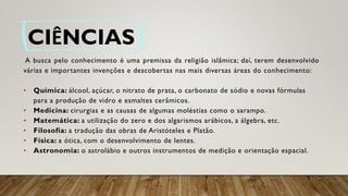 CIÊNCIAS
A busca pelo conhecimento é uma premissa da religião islâmica; daí, terem desenvolvido
várias e importantes invenções e descobertas nas mais diversas áreas do conhecimento:
• Química: álcool, açúcar, o nitrato de prata, o carbonato de sódio e novas fórmulas
para a produção de vidro e esmaltes cerâmicos.
• Medicina: cirurgias e as causas de algumas moléstias como o sarampo.
• Matemática: a utilização do zero e dos algarismos arábicos, a álgebra, etc.
• Filosofia: a tradução das obras de Aristóteles e Platão.
• Física: a ótica, com o desenvolvimento de lentes.
• Astronomia: o astrolábio e outros instrumentos de medição e orientação espacial.
 