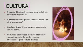 CULTURA
● O mundo Ocidental recebeu forte influência
da cultura muçulmana:
• A literatura árabe possui clássicos como “As
mil e uma noites”.
• A música árabe é bem característica, assim
como a dança.
• Perfumes, cosméticos e outros elementos
culturais também foram fortemente
influenciados pela cultura islâmica.
 