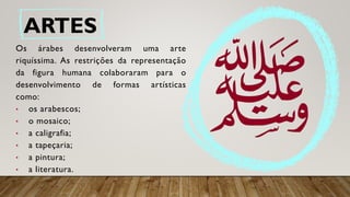 ARTES
Os árabes desenvolveram uma arte
riquíssima. As restrições da representação
da figura humana colaboraram para o
desenvolvimento de formas artísticas
como:
• os arabescos;
• o mosaico;
• a caligrafia;
• a tapeçaria;
• a pintura;
• a literatura.
 