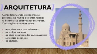 ARQUITETURA
A Arquitetura árabe deixou marcas
profundas no mundo ocidental. Palácios
na Espanha são célebres por sua beleza.
Construções e técnicas como:
• mesquitas, com seus minaretes;
• os jardins murados;
• os pisos ornamentados com mosaicos;
• as treliças de janelas;
• os azulejos.
 