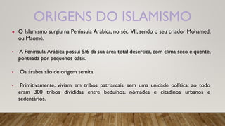 ORIGENS DO ISLAMISMO
● O Islamismo surgiu na Península Arábica, no séc. VII, sendo o seu criador Mohamed,
ou Maomé.
• A Península Arábica possui 5/6 da sua área total desértica, com clima seco e quente,
ponteada por pequenos oásis.
• Os árabes são de origem semita.
• Primitivamente, viviam em tribos patriarcais, sem uma unidade política; ao todo
eram 300 tribos divididas entre beduínos, nômades e citadinos urbanos e
sedentários.
 