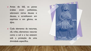 ● Antes do Islã, os povos
árabes eram politeístas,
adoravam vários deuses e
deusas, e acreditavam em
espíritos e em gênios, os
djins.
● Cada elemento da natureza,
clã, tribo, elementos naturais
como o sol e a luz estavam
sob a proteção de uma
divindade específica.
 