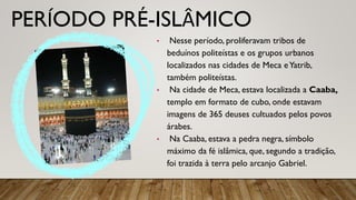 PERÍODO PRÉ-ISLÂMICO
• Nesse período, proliferavam tribos de
beduínos politeístas e os grupos urbanos
localizados nas cidades de Meca eYatrib,
também politeístas.
• Na cidade de Meca, estava localizada a Caaba,
templo em formato de cubo, onde estavam
imagens de 365 deuses cultuados pelos povos
árabes.
• Na Caaba, estava a pedra negra, símbolo
máximo da fé islâmica, que, segundo a tradição,
foi trazida à terra pelo arcanjo Gabriel.
 