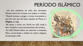 PERÍODO ISLÂMICO
• Um dos membros da tribo dos coraixitas,
Maomé, entra em contato com judeus e cristãos.
• Maomé começa a pregar a crença monoteísta, o
que fez com que ele fosse expulso de Meca; é a
Hégira, ou fuga.
• Ele passa a morar em Yatrib, em 622, onde é
bem recebido e seus ensinamentos são aceitos.
• Em 630, Maomé lidera um exército e conquista
Meca, convertendo a Caaba em centro religioso
de adoração a Alá.
 