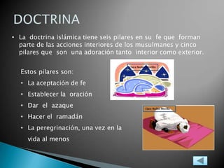 • La doctrina islámica tiene seis pilares en su fe que forman
parte de las acciones interiores de los musulmanes y cinco
pilares que son una adoración tanto interior como exterior.
Estos pilares son:
• La aceptación de fe
• Establecer la oración
• Dar el azaque
• Hacer el ramadán
• La peregrinación, una vez en la
vida al menos
 