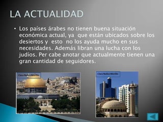 • Los países árabes no tienen buena situación
económica actual, ya que están ubicados sobre los
desiertos y esto no los ayuda mucho en sus
necesidades. Además libran una lucha con los
judíos. Per cabe anotar que actualmente tienen una
gran cantidad de seguidores.
 