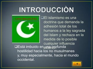 El islamismo es una
doctrina que demanda la
adhesión total de los
humanos a la ley sagrada
del Islam y rechaza en la
medida de lo posible
cualquier influencia
exterior.Está imbuido en una profunda
hostilidad hacia los no musulmanes
y, muy especialmente, hacia el mundo
occidental.