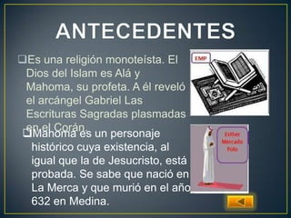Es una religión monoteísta. El
Dios del Islam es Alá y
Mahoma, su profeta. A él reveló
el arcángel Gabriel Las
Escrituras Sagradas plasmadas
en el Corán.
Mahoma es un personaje
histórico cuya existencia, al
igual que la de Jesucristo, está
probada. Se sabe que nació en
La Merca y que murió en el año
632 en Medina.