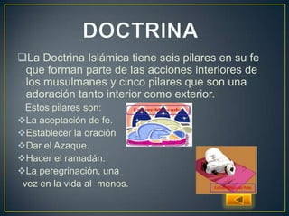 La Doctrina Islámica tiene seis pilares en su fe
que forman parte de las acciones interiores de
los musulmanes y cinco pilares que son una
adoración tanto interior como exterior.
Estos pilares son:
La aceptación de fe.
Establecer la oración
Dar el Azaque.
Hacer el ramadán.
La peregrinación, una
vez en la vida al menos.