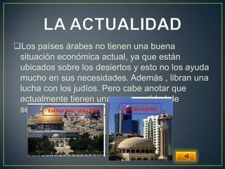 Los países árabes no tienen una buena
situación económica actual, ya que están
ubicados sobre los desiertos y esto no los ayuda
mucho en sus necesidades. Además , libran una
lucha con los judíos. Pero cabe anotar que
actualmente tienen una gran cantidad de
seguidores