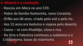 4. Maomé e a revelação:
o Nasceu em Meca no ano 570.
o Pobre da família Hashemita, ramo Coraixita.
o Órfão aos 06 anos, criado pelo avô e pelo tio.
o Aos 15 anos era beduíno e viajava pelo deserto.
o Casou – se com Khadidja, viúva e rica.
o Na Síria e Palestina conheceu o Judaísmo e o
Cristianismo, bases do Islamismo.
 